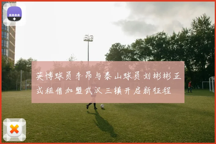 英博球员李昂与泰山球员刘彬彬正式租借加盟武汉三镇开启新征程
