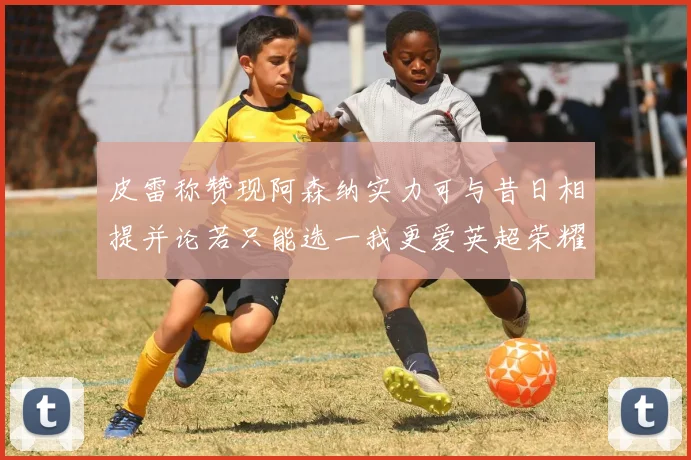 皮雷称赞现阿森纳实力可与昔日相提并论若只能选一我更爱英超荣耀