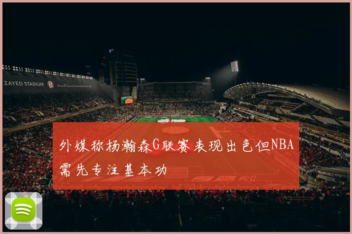外媒称杨瀚森G联赛表现出色但NBA需先专注基本功
