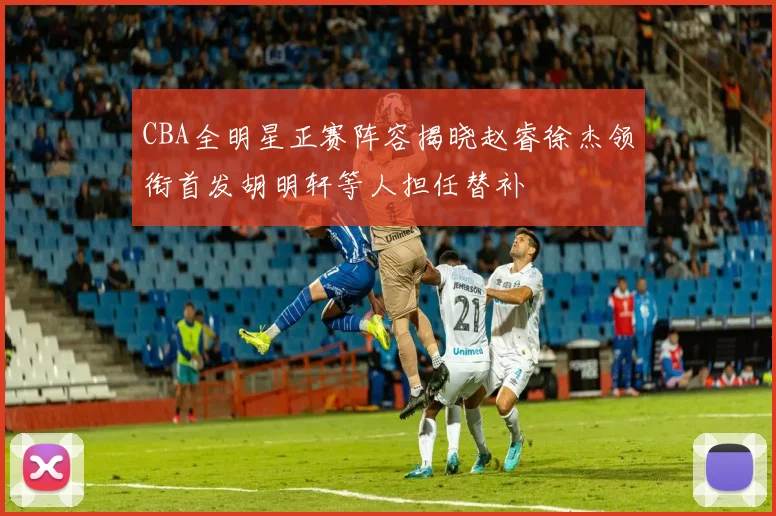 CBA全明星正赛阵容揭晓赵睿徐杰领衔首发胡明轩等人担任替补