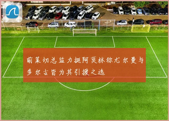 前莱切总监力挺阿莫林称尤尔曼与多尔古皆为其引援之选