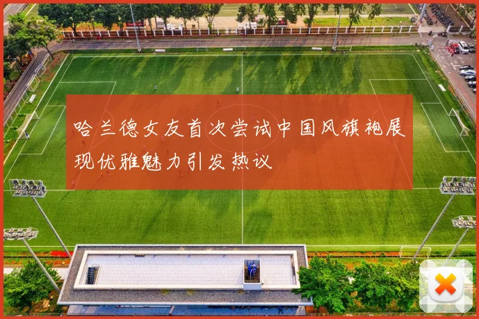 哈兰德女友首次尝试中国风旗袍展现优雅魅力引发热议