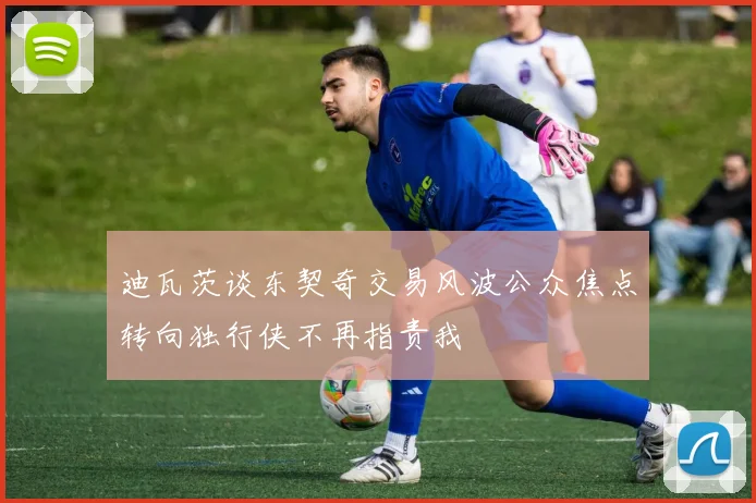 迪瓦茨谈东契奇交易风波公众焦点转向独行侠不再指责我