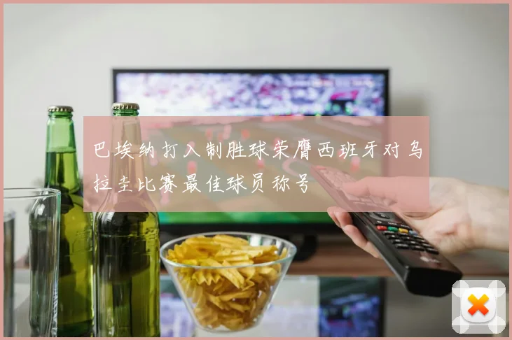 巴埃纳打入制胜球荣膺西班牙对乌拉圭比赛最佳球员称号