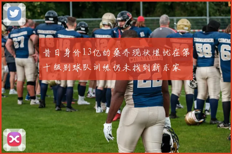 昔日身价13亿的桑乔现状堪忧在第十级别球队训练仍未找到新东家