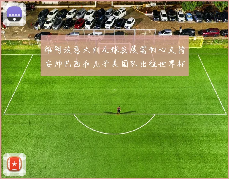 维阿谈意大利足球发展需耐心支持安帅巴西和儿子美国队出征世界杯