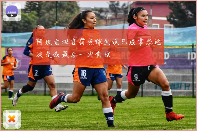 阿坎吉坦言罚点球失误已成常态这次是我最后一次尝试