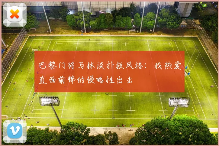 巴黎门将马林谈扑救风格：我热爱直面前锋的侵略性出击