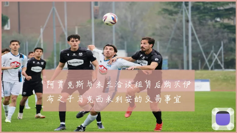 阿贾克斯与米兰洽谈租赁后购买伊布之子马克西米利安的交易事宜
