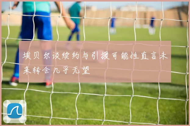 埃贝尔谈续约与引援可能性直言未来转会几乎无望
