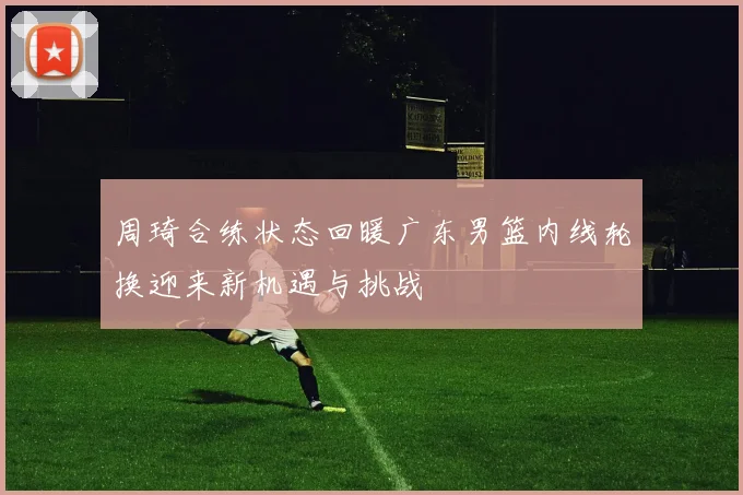 周琦合练状态回暖广东男篮内线轮换迎来新机遇与挑战