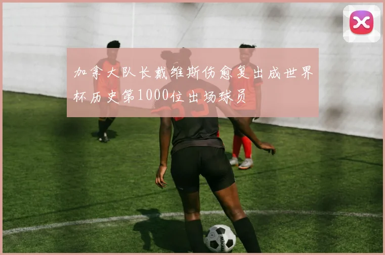 加拿大队长戴维斯伤愈复出成世界杯历史第1000位出场球员