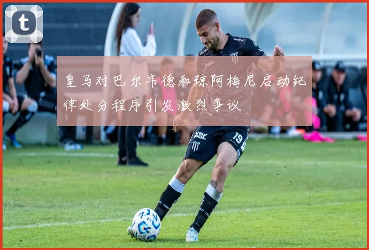 皇马对巴尔韦德和琼阿梅尼启动纪律处分程序引发激烈争议