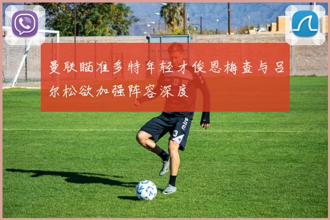 曼联瞄准多特年轻才俊恩梅查与吕尔松欲加强阵容深度