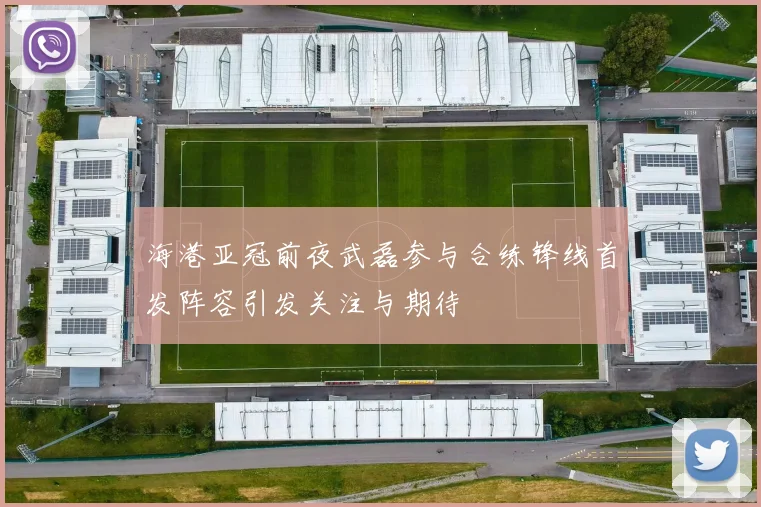 海港亚冠前夜武磊参与合练锋线首发阵容引发关注与期待