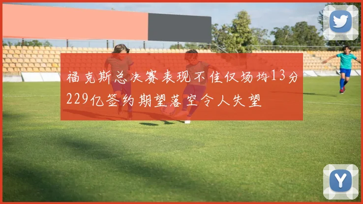 福克斯总决赛表现不佳仅场均13分229亿签约期望落空令人失望