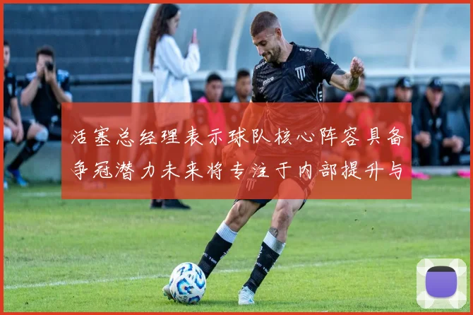 活塞总经理表示球队核心阵容具备争冠潜力未来将专注于内部提升与发展