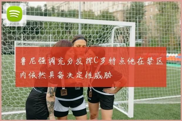 鲁尼强调充分发挥C罗特点他在禁区内依然具备决定性威胁