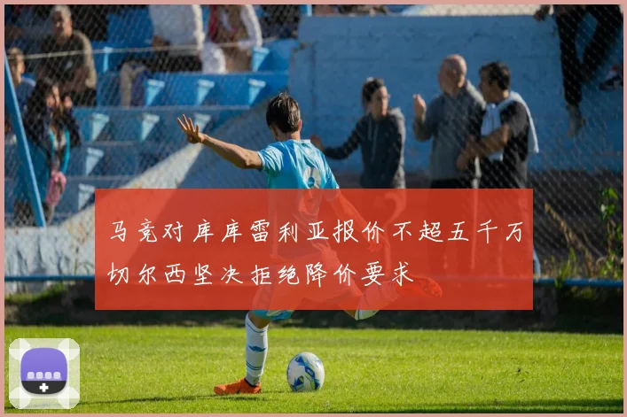 马竞对库库雷利亚报价不超五千万切尔西坚决拒绝降价要求