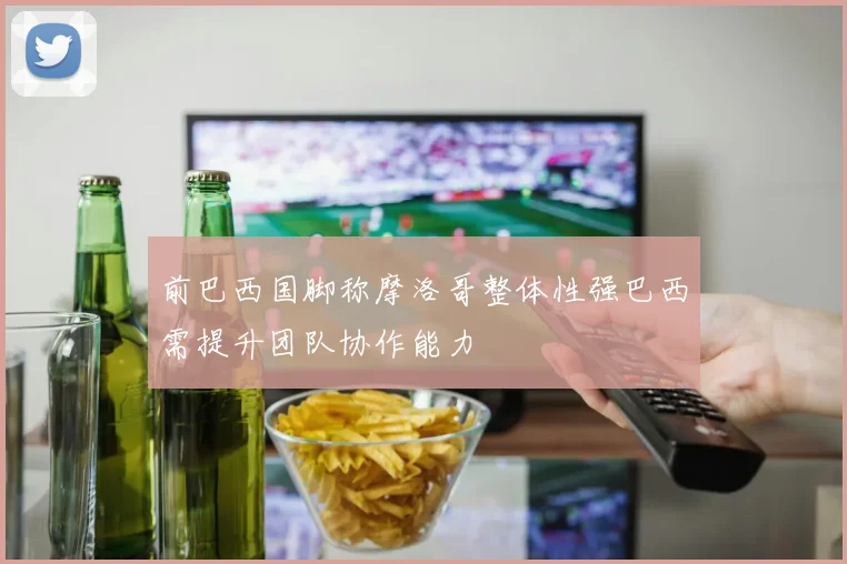 前巴西国脚称摩洛哥整体性强巴西需提升团队协作能力