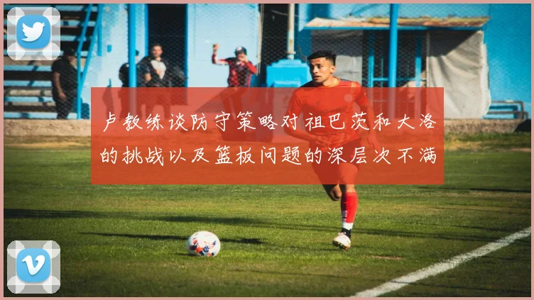 卢教练谈防守策略对祖巴茨和大洛的挑战以及篮板问题的深层次不满