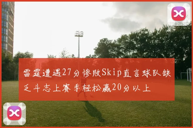雷霆遭遇27分惨败Skip直言球队缺乏斗志上赛季轻松赢20分以上
