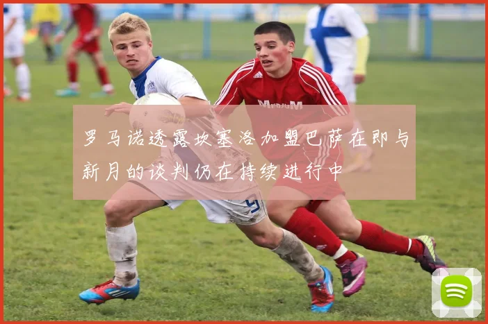 罗马诺透露坎塞洛加盟巴萨在即与新月的谈判仍在持续进行中