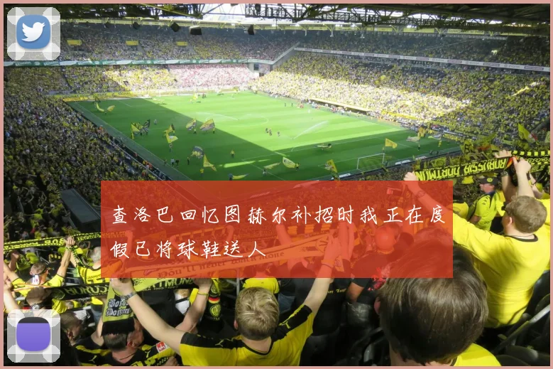 查洛巴回忆图赫尔补招时我正在度假已将球鞋送人