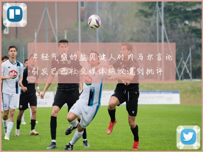 年轻气盛的盐贝健人对内马尔言论引发巴西社交媒体热议遭到批评