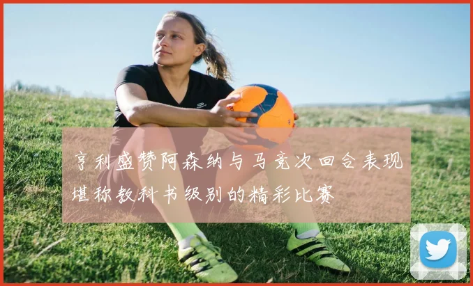 亨利盛赞阿森纳与马竞次回合表现堪称教科书级别的精彩比赛