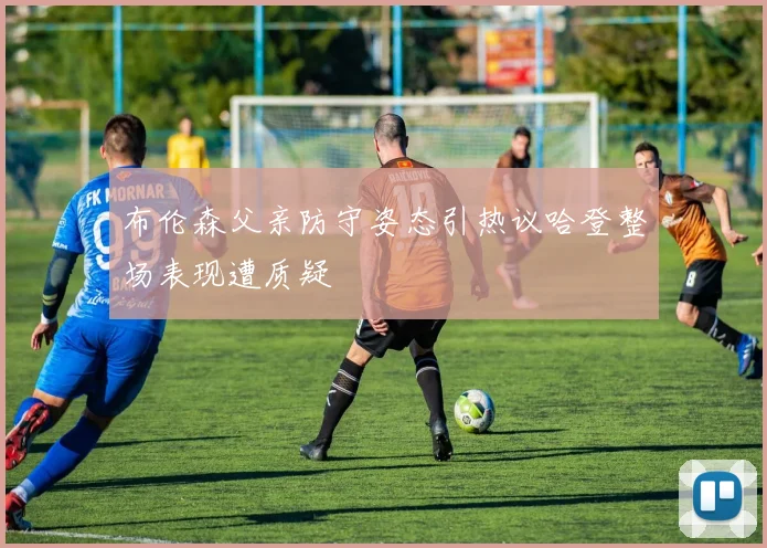 布伦森父亲防守姿态引热议哈登整场表现遭质疑