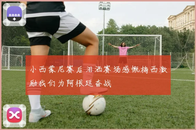 小西蒙尼赛后泪洒赛场感慨梅西激励我们为阿根廷奋战