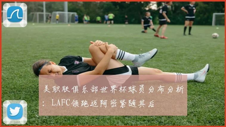 美职联俱乐部世界杯球员分布分析：LAFC领跑迈阿密紧随其后